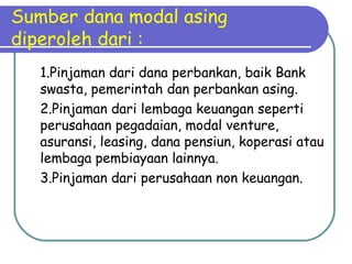 Sumber dana modal asing
diperoleh dari :
1.Pinjaman dari dana perbankan, baik Bank
swasta, pemerintah dan perbankan asing.
2.Pinjaman dari lembaga keuangan seperti
perusahaan pegadaian, modal venture,
asuransi, leasing, dana pensiun, koperasi atau
lembaga pembiayaan lainnya.
3.Pinjaman dari perusahaan non keuangan.
 