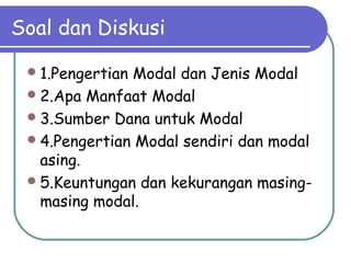 Soal dan Diskusi
1.Pengertian Modal dan Jenis Modal
2.Apa Manfaat Modal
3.Sumber Dana untuk Modal
4.Pengertian Modal sendiri dan modal
asing.
5.Keuntungan dan kekurangan masing-
masing modal.
 