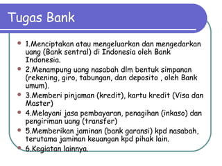 Tugas Bank
 1.Menciptakan atau mengeluarkan dan mengedarkan
uang (Bank sentral) di Indonesia oleh Bank
Indonesia.
 2.Menampung uang nasabah dlm bentuk simpanan
(rekening, giro, tabungan, dan deposito , oleh Bank
umum).
 3.Memberi pinjaman (kredit), kartu kredit (Visa dan
Master)
 4.Melayani jasa pembayaran, penagihan (inkaso) dan
pengiriman uang (transfer)
 5.Memberikan jaminan (bank garansi) kpd nasabah,
terutama jaminan keuangan kpd pihak lain.
 6.Kegiatan lainnya.
 