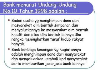 Bank menurut Undang-Undang
No.10 Tahun 1998 adalah :
 Badan usaha yg menghimpun dana dari
masyarakat dlm bentuk simpanan dan
menyalurkannya ke masyarakat dlm bentuk
kredit dan atau dlm bentuk lainnya.dlm
rangka meningkatkan taraf hidup rakyat
banyak.
 Bank lembaga keuangan yg kegiatannya
adalah menghimpun dana dari masyarakat
dan mengeluarkan kembali kpd masyarakat
serta memberikan jasa-jasa bank lainnya.
 