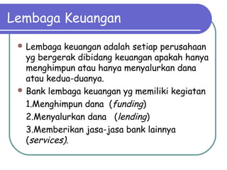 Lembaga Keuangan
 Lembaga keuangan adalah setiap perusahaan
yg bergerak dibidang keuangan apakah hanya
menghimpun atau hanya menyalurkan dana
atau kedua-duanya.
 Bank lembaga keuangan yg memiliki kegiatan
1.Menghimpun dana (funding)
2.Menyalurkan dana (lending)
3.Memberikan jasa-jasa bank lainnya
(services).
 