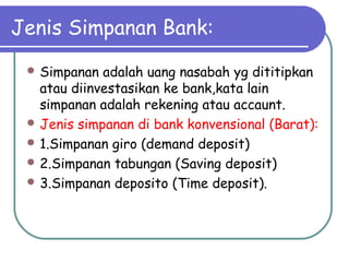 Jenis Simpanan Bank:
 Simpanan adalah uang nasabah yg dititipkan
atau diinvestasikan ke bank,kata lain
simpanan adalah rekening atau accaunt.
 Jenis simpanan di bank konvensional (Barat):
 1.Simpanan giro (demand deposit)
 2.Simpanan tabungan (Saving deposit)
 3.Simpanan deposito (Time deposit).
 