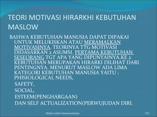 TEORI MOTIVASI HIRARKHI KEBUTUHAN MASLOW BAHWA KEBUTUHAN MANUSIA DAPAT DIPAKAI UNTUK MELUKISKAN ATAU  MERAMALKAN MOTIVASINYA . TEORINYA TTG MOTIVASI DIDASARKAN 2 ASUMSI.  PERTAMA KEBUTUHAN  SESEORANG  TGT APA YANG DIPUNYAINYA.KE 2 KEBUTUHAN MERUPAKAN HIRARKI DILIHAT DARI PENTINGNYA. MENURUT MASLOW ADA LIMA KATEGORI KEBUTUHAN MANUSIA YAITU :  PHISIOLOGICAL NEEDS, SAFETY, SOCIAL,  ESTEEM(PENGHARGAAN)  DAN SELF ACTUALIZATION(PERWUJUDAN DIRI. Materi kuliah Kewirausahaan 