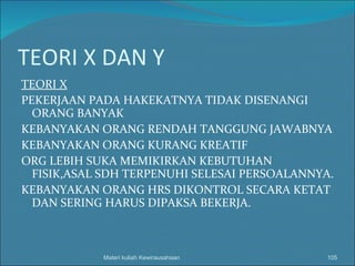 TEORI X DAN Y TEORI X PEKERJAAN PADA HAKEKATNYA TIDAK DISENANGI ORANG BANYAK KEBANYAKAN ORANG RENDAH TANGGUNG JAWABNYA KEBANYAKAN ORANG KURANG KREATIF ORG LEBIH SUKA MEMIKIRKAN KEBUTUHAN FISIK,ASAL SDH TERPENUHI SELESAI PERSOALANNYA. KEBANYAKAN ORANG HRS DIKONTROL SECARA KETAT DAN SERING HARUS DIPAKSA BEKERJA. Materi kuliah Kewirausahaan 