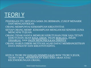 TEORI Y PEKERJAAN ITU SBTLNYA SAMA DG BERMAIN, CUKUP MENARIK DAN MENGASYIKKAN. ORANG MEMPUNYAI KEMAMPUAN KREATIVITAS SETIAP ORANG MEMP. KEMAMPUAN MENGAWASI SENDIRI GUNA MENCAPAI TUJUAN. ORANG TIDAK HANYA MEMILIKI KEBUTUHAN FISIK SAJA TETAPI KEBUTUHAN AKAN  RASA AMAN , INGIN  BERGAUL , INGIN  DIHARGAI,  DAN  INGIN MENONJOLKAN DIRINYA . ORANG HARUS DIBERI MOTIVASI AGAR DAPAT MEMBANGKITKAN DAYA INISIATIF DAN KREATIVITASNYA. KEDUA TEORI INI  JANGAN DISIMPULKAN  BHW TEORI X JELEK, TEORI Y BAIK. MEMBERIKAN KIRA-KIRA ARAH ATAU KECENDERUNGAN ORANG.  Materi kuliah Kewirausahaan 