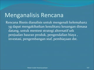 Menganalisis Rencana Rencana Bisnis dianalisis untuk mengenali kelemahan2 yg dapat mengakibatkan kesulitan2 keuangan dimasa datang, untuk mentest strategi alternatif utk penjualan bauran produk, pengendalian biaya , investasi, pengembangan staf, pembiayaan dst.  Materi kuliah Kewirausahaan 