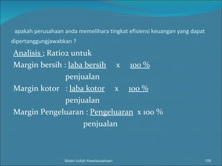 apakah perusahaan anda memelihara tingkat efisiensi keuangan yang dapat dipertanggungjawabkan ? Analisis  ; Ratio2 untuk Margin bersih :  laba bersih   x  100 % penjualan Margin kotor  :  laba kotor   x  100 % penjualan Margin Pengeluaran :  Pengeluaran   x 100 % penjualan Materi kuliah Kewirausahaan 
