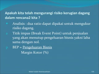 Apakah kita telah mengurangi risiko kerugian dagang dalam rencana2 kita ? Analisis : dua ratio dapat dipakai untuk mengukur risiko dagang. Titik impas (Break Event Point) untuk penjualan yang akan menutup pengeluaran bisnis yakni laba sama dengan nol. BEP =  Pengeluaran Bisnis Margin Kotor (%) Materi kuliah Kewirausahaan 