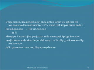 Umpamanya, jika pengeluaran anda untuk tahun itu sebesar Rp 102.000.000 dan marjin kotor 27 %, maka titik impas bisnis anda : Rp.102.000.000   =  Rp 337.800.000 27 % Mengapa ? Karena jika penjualan anda mencapai Rp 337.800.000,  marjin kotor anda akan berjumlah total : 27 % x Rp 377.800.000 = Rp 102.000.000. Jadi  pas untuk menutup biaya pengeluaran. Materi kuliah Kewirausahaan 