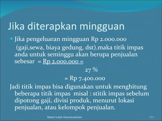 Jika diterapkan mingguan Jika pengeluaran mingguan Rp 2.000.000 (gaji,sewa, biaya gedung, dst).maka titik impas anda untuk seminggu akan berupa penjualan sebesar  =  Rp 2.000.000 = 27 % = Rp 7.400.000 Jadi titik impas bisa digunakan untuk menghitung beberapa titik impas  misal : stitik impas sebelum dipotong gaji, divisi produk, menurut lokasi penjualan, atau kelompok penjualan. Materi kuliah Kewirausahaan 