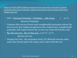 Margin of Safety (M/K) Adalah persentase penurunan dalam penjualan di bawah penjualan yang anda rencanakan, sebelum perusahaan anda mencapai titik impas (tingkat laba nol) M/K =  Rencana Penjualan – Penjualan  titik impas  x  100 % Rencana Penjualan Umpama jika rencana bisnis anda menghendaki penjualan sebesar Rp 600.000.000 dan tingkat pengeluaran dan margin kotor menghendaki penjualan titik impas sebesar Rp 377.800.000 maka M/K bisnis anda  Rp. 600.000.000 – Rp 377.800.000  x 100 % = 37 % Rp 600.000.000 Dengan kata lain , jika penjualan jatuh 37% dibawah rencana anda , anda akan berada pada titik impas anda, yakni titik laba nol. Materi kuliah Kewirausahaan 