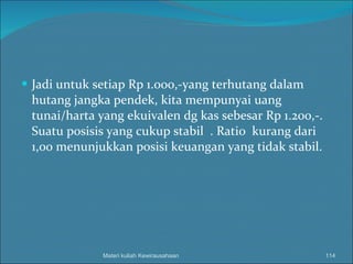 Jadi untuk setiap Rp 1.000,-yang terhutang dalam hutang jangka pendek, kita mempunyai uang tunai/harta yang ekuivalen dg kas sebesar Rp 1.200,-. Suatu posisis yang cukup stabil  . Ratio  kurang dari 1,00 menunjukkan posisi keuangan yang tidak stabil. Materi kuliah Kewirausahaan 