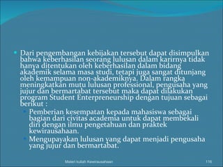 Dari pengembangan kebijakan tersebut dapat disimpulkan bahwa keberhasilan seorang lulusan dalam karirnya tidak hanya ditentukan oleh keberhasilan dalam bidang akademik selama masa studi, tetapi juga sangat ditunjang oleh kemampuan non-akademiknya. Dalam rangka meningkatkan mutu lulusan professional, pengusaha yang jujur dan bermartabat tersebut maka dapat dilakukan program Student Enterpreneurship dengan tujuan sebagai berikut : Pemberian kesempatan kepada mahasiswa sebagai bagian dari civitas academia untuk dapat membekali diri dengan ilmu pengetahuan dan praktek kewirausahaan. Mengupayakan lulusan yang dapat menjadi pengusaha yang jujur dan bermartabat. Materi kuliah Kewirausahaan 