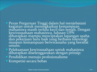 Peran Perguruan Tinggi dalam hal menjebatani kegiatan untuk meningkatkan kemampuan mahasiswa masih terlalu kecil dan lemah. Dengan kewirausahaan mahasiswa, lulusan UPN diharapkan mampu menciptakan lapangan usaha dan pekerjaan baru baik yang berbasis teknologi maupun kemampuan berwirausaha yang bersifat umum. Pelaksanaan kewirausahaan untuk mahasiswa diharapkan diselenggarakan dengan prinsip: Pendidikan menuju profesionalisme Kompetisi secara bebas Materi kuliah Kewirausahaan 