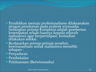 Pendidikan menuju profesionalisme dilaksanakan dengan penekanan pada praktek wirausaha. Sedangkan prinsip Kompetisi adalah pemberian kesempatan seluas-luasnya kepada seluruh mahasiswa agar berpartisipasi, kemudian dilakukan seleksi. Berdasarkan prinsip-prinsip tersebut, kewirausahaan untuk mahasiswa memiliki tahapan : Penyadaran Pembekalan Pelaksanaan (Berwirausaha) Materi kuliah Kewirausahaan 