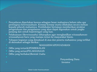 Penyadaran diperlukan karena sebagian besar mahasiswa belum tahu apa pentingnya kewirausahaan. Konsep-konsep utama dilakukan secara meluas kepada seluruh mahasiswa. Pembekalan bertujuan memberikan struktur pengetahuan dan pengalaman yang akan dapat digunakan untuk jangka panjang dan untuk kepentingan yang luas. Pelaksanaan (Berwirausaha) diharapkan agar menghasilkan wirausahawan-wirausahawan baru yang mampu terjun ke masyarakat bisnis. Tahapan kegiatan yang dimaksud di atas dan peserta mahasiswa yang terlibat di skemakan sebagai berikut :   MAHASISWAPENYADARAN (Mhs yang tertarik)PEMBEKALAN (Mhs yang serius)PELAKSANAAN (Mhs yang berbakat)Bentuk Usaha   Penyandang Dana Investor Materi kuliah Kewirausahaan 