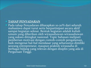 TAHAP PENYADARAN Pada tahap Penyadaran diharapkan 10-20% dari seluruh mahasiswa dapat turut serta berpartisipasi secara aktif sampai kegiatan selesai. Bentuk kegiatan adalah kuliah umum yang diberikan oleh wirausahawan-wirausahawan yang sukses ditingkat nasional. Topic bahasan meliputi pemberian motivasi dengan contoh-contoh pengalaman, baik mengenai hal-hal mendasar yang seharusnya dimiliki seorang entrepreneur, maupun praktek wirausaha di berbagai bidang yang relevan dengan disiplin yang ada di Perguruan Tinggi. Materi kuliah Kewirausahaan 