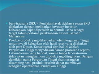 berwirausaha (SKU).  Penilaian layak tidaknya suatu SKU dilakukan dengan melibatkan investor-investor.  Diharapkan dapat diperoleh 10 bentuk usaha sebagai target tahun pertama pelaksanaan Kewirausahaan Mahasiswa. Produk-produk yang dikeluarkan oleh Perguruan Tinggi umumnya di keluarkan oleh hasil reset yang dilakukan oleh para Dosen. Konsekuensi dari hal ini adalah Perguruan Tinggi menyediakan Sarana prasarana seperti Laboratorium yang handal, karena tanpa laboratorium tidak akan menghasilkan produk yang diinginkan. Dengan demikian nama Perguruan Tinggi akan terangkat disamping hasil produk tersebut dapat membiayai sebagian operasional Pendidikan Tinggi. Materi kuliah Kewirausahaan 