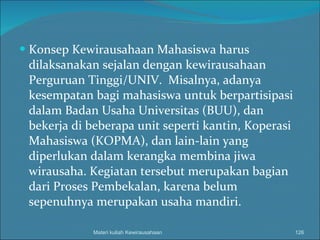 Konsep Kewirausahaan Mahasiswa harus dilaksanakan sejalan dengan kewirausahaan Perguruan Tinggi/UNIV.  Misalnya, adanya kesempatan bagi mahasiswa untuk berpartisipasi dalam Badan Usaha Universitas (BUU), dan bekerja di beberapa unit seperti kantin, Koperasi Mahasiswa (KOPMA), dan lain-lain yang diperlukan dalam kerangka membina jiwa wirausaha.  Kegiatan tersebut merupakan bagian dari Proses Pembekalan, karena belum sepenuhnya merupakan usaha mandiri. Materi kuliah Kewirausahaan 