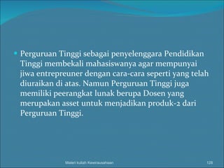 Perguruan Tinggi sebagai penyelenggara Pendidikan Tinggi membekali mahasiswanya agar mempunyai jiwa entrepreuner dengan cara-cara seperti yang telah diuraikan di atas.  Namun Perguruan Tinggi juga memiliki peerangkat lunak berupa Dosen yang merupakan asset untuk menjadikan produk-2 dari Perguruan Tinggi. Materi kuliah Kewirausahaan 
