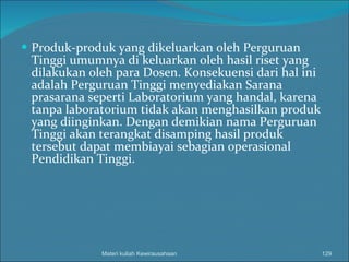 Produk-produk yang dikeluarkan oleh Perguruan Tinggi umumnya di keluarkan oleh hasil riset yang dilakukan oleh para Dosen. Konsekuensi dari hal ini adalah Perguruan Tinggi menyediakan Sarana prasarana seperti Laboratorium yang handal, karena tanpa laboratorium tidak akan menghasilkan produk yang diinginkan. Dengan demikian nama Perguruan Tinggi akan terangkat disamping hasil produk tersebut dapat membiayai sebagian operasional Pendidikan Tinggi. Materi kuliah Kewirausahaan 