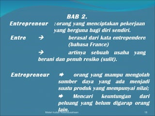 Materi kuliah Kewirausahaan BAB 2. Entrepreneur   : orang yang menciptakan pekerjaan yang berguna bagi diri sendiri. Entre    berasal dari kata entrependere  (bahasa France)  artinya sebuah usaha yang berani dan penuh resiko (sulit). Entrepreneur   orang yang mampu mengolah sumber daya yang ada menjadi suatu produk yang mempunyai nilai;  Mencari keuntungan dari peluang yang belum digarap orang lain. 