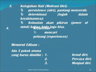 Materi kuliah Kewirausahaan 3. Keteguhan Hati (Motivasi Diri)  persistence (ulet), pantang menyerah;  determinasi (teguh dalam keyakinannya);  Kekuatan akan pikiran (power of mind) bahwa Anda juga bisa. 4. Kreativitas  mencari peluang (experiences) Menurut Edison : Ada 3 pokok utama yang harus dimiliki : 1. Kenal diri; 2. Percaya diri; 3. Menjual diri. 