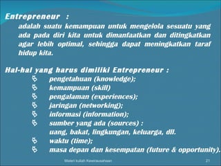 Materi kuliah Kewirausahaan Entrepreneur  : adalah suatu kemampuan untuk mengelola sesuatu yang ada pada diri kita untuk dimanfaatkan dan ditingkatkan agar lebih optimal, sehingga dapat meningkatkan taraf hidup kita. Hal-hal yang harus dimiliki Entrepreneur :  pengetahuan (knowledge);  kemampuan (skill)  pengalaman (experiences);  jaringan (networking);  informasi (information);  sumber yang ada (sources) : uang, bakat, lingkungan, keluarga, dll.  waktu (time);  masa depan dan kesempatan (future & opportunity). 