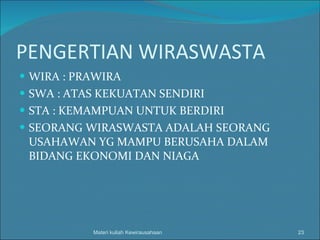 PENGERTIAN WIRASWASTA WIRA : PRAWIRA SWA : ATAS KEKUATAN SENDIRI STA : KEMAMPUAN UNTUK BERDIRI SEORANG WIRASWASTA ADALAH SEORANG USAHAWAN YG MAMPU BERUSAHA DALAM BIDANG EKONOMI DAN NIAGA Materi kuliah Kewirausahaan 