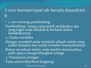 3 cara mempercepat sdr berada diquadrant B 1. cari seorang pembimbing Pembimbing : orang yang sudah melakukan apa yang ingin anda lakukan & berhasil dalam melakukannya 2. Usaha waralaba Dengan membeli anda membeli sebuah sistim yang sudah berjalan dan sudah terbukti keampuhannya Bukan membuat sistim anda sendiri memusatkan pada upaya mengembangkan orang2 3. Pemasaran jaringan Yaitu sistim distribusi langsung Materi kuliah Kewirausahaan 