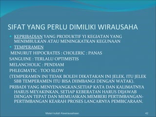 SIFAT YANG PERLU DIMILIKI WIRAUSAHA KEPRIBADIAN  YANG PRODUKTIF YI KEGIATAN YANG MENIMBULKAN ATAU MENINGKATKAN KEGUNAAN TEMPERAMEN   MENURUT HIPOCRATES : CHOLERIC : PANAS SANGUINE : TERLALU OPTIMISTIS MELANCHOLIC : PENDIAM PHLEGMATIC : TOO SLOW (TEMPERAMEN INI TIDAK BOLEH DIKATAKAN INI JELEK, ITU JELEK SBB TEMPERAMEN ITU BISA DIIMBANGI DENGAN WATAK). PRIBADI YANG MENYENANGKAN,SETIAP KATA DAN KALIMATNYA HARUS MEYAKINKAN, SETIAP KEBERATAN HARUS DIJAWAB DENGAN TEPAT DAN MEMUASKAN.MEMBERI PERTIMBANGAN-PERTIMBANGAN KEARAH PROSES LANCARNYA PEMBICARAAN. Materi kuliah Kewirausahaan 