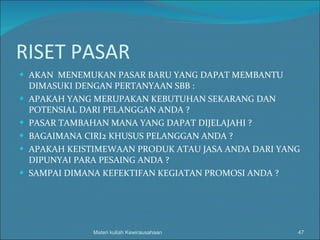 RISET PASAR AKAN  MENEMUKAN PASAR BARU YANG DAPAT MEMBANTU DIMASUKI DENGAN PERTANYAAN SBB : APAKAH YANG MERUPAKAN KEBUTUHAN SEKARANG DAN POTENSIAL DARI PELANGGAN ANDA ? PASAR TAMBAHAN MANA YANG DAPAT DIJELAJAHI ? BAGAIMANA CIRI2 KHUSUS PELANGGAN ANDA ? APAKAH KEISTIMEWAAN PRODUK ATAU JASA ANDA DARI YANG DIPUNYAI PARA PESAING ANDA ? SAMPAI DIMANA KEFEKTIFAN KEGIATAN PROMOSI ANDA ? Materi kuliah Kewirausahaan 