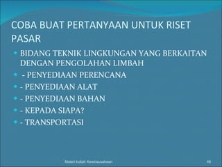 COBA BUAT PERTANYAAN UNTUK RISET PASAR BIDANG TEKNIK LINGKUNGAN YANG BERKAITAN DENGAN PENGOLAHAN LIMBAH - PENYEDIAAN PERENCANA - PENYEDIAAN ALAT - PENYEDIAAN BAHAN - KEPADA SIAPA? - TRANSPORTASI Materi kuliah Kewirausahaan 