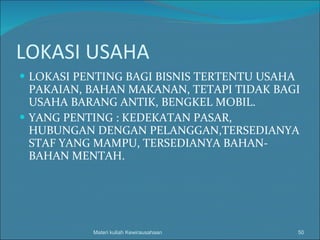 LOKASI USAHA LOKASI PENTING BAGI BISNIS TERTENTU USAHA PAKAIAN, BAHAN MAKANAN, TETAPI TIDAK BAGI USAHA BARANG ANTIK, BENGKEL MOBIL. YANG PENTING : KEDEKATAN PASAR, HUBUNGAN DENGAN PELANGGAN,TERSEDIANYA STAF YANG MAMPU, TERSEDIANYA BAHAN-BAHAN MENTAH. Materi kuliah Kewirausahaan 