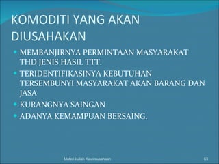 KOMODITI YANG AKAN DIUSAHAKAN MEMBANJIRNYA PERMINTAAN MASYARAKAT THD JENIS HASIL TTT. TERIDENTIFIKASINYA KEBUTUHAN TERSEMBUNYI MASYARAKAT AKAN BARANG DAN JASA KURANGNYA SAINGAN  ADANYA KEMAMPUAN BERSAING. Materi kuliah Kewirausahaan 