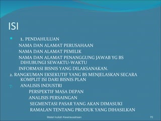 ISI 1.  PENDAHULUAN NAMA DAN ALAMAT PERUSAHAAN NAMA DAN ALAMAT PEMILIK NAMA DAN ALAMAT PENANGGUNG JAWAB YG BS  DIHUBUNGI SEWAKTU-WAKTU INFORMASI BISNIS YANG DILAKSANAKAN.  2. RANGKUMAN EKSEKUTIF YANG BS MENJELASKAN SECARA KOMPLIT ISI DARI BISNIS PLAN ANALISIS INDUSTRI PERSPEKTIF MASA DEPAN ANALISIS PERSAINGAN SEGMENTASI PASAR YANG AKAN DIMASUKI RAMALAN TENTANG PRODUK YANG DIHASILKAN Materi kuliah Kewirausahaan 