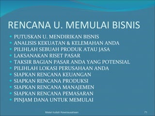 RENCANA U. MEMULAI BISNIS PUTUSKAN U. MENDIRIKAN BISNIS ANALISIS KEKUATAN & KELEMAHAN ANDA PILIHLAH SEBUAH PRODUK ATAU JASA LAKSANAKAN RISET PASAR TAKSIR BAGIAN PASAR ANDA YANG POTENSIAL PILIHLAH LOKASI PERUSAHAAN ANDA SIAPKAN RENCANA KEUANGAN SIAPKAN RENCANA PRODUKSI SIAPKAN RENCANA MANAJEMEN SIAPKAN RENCANA PEMASARAN PINJAM DANA UNTUK MEMULAI Materi kuliah Kewirausahaan 