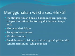 Menggunakan waktu sec. efektif Identifikasi tujuan khusus harian menurut penting, tetapkan kerutinan kantor,shg dpt berjalan tanpa anda Motovasi dari dalam Tetapkan batas waktu Manfaatkan telp Buatlah catatan : isi rapat, diskusi dg staf, pikiran diri sendiri, nama2, no. telp,perjanjian Materi kuliah Kewirausahaan 