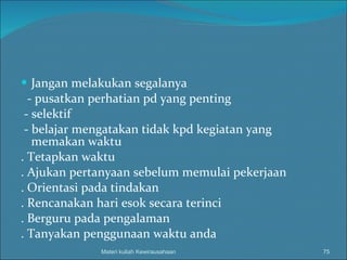 Jangan melakukan segalanya - pusatkan perhatian pd yang penting - selektif - belajar mengatakan tidak kpd kegiatan yang memakan waktu . Tetapkan waktu . Ajukan pertanyaan sebelum memulai pekerjaan . Orientasi pada tindakan . Rencanakan hari esok secara terinci . Berguru pada pengalaman . Tanyakan penggunaan waktu anda Materi kuliah Kewirausahaan 