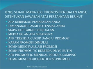 JENIS, SEJAUH MANA KEG. PROMOSI PENJUALAN ANDA, DITENTUKAN JAWABAN ATAS PERTANYAAN BERIKUT APA KEBIJAKAN PEMASARAN ANDA  DIMANAKAH PASAR POTENSIAL ANDA  SIAPA KLP TARGET PENJUALAN MEDIA IKLAN APA SEBAIKNYA APK TERSEDIA CUKUP UANG U. PROMOSI KAPAN PROMOSI DIMULAI BGMN MENGEVALUASI PROMOSI BGMN PROMOSI YG BERBEDA DR YG RUTIN APK PROMOSI JG MENJUAL PRODUK SAMPING BGMN MENGUKUR EFEKTIFITAS PROMOSI Materi kuliah Kewirausahaan 