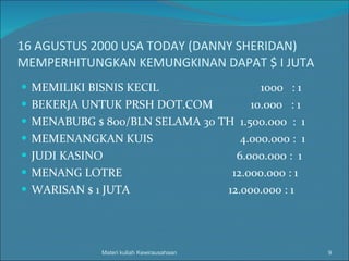 16 AGUSTUS 2000 USA TODAY (DANNY SHERIDAN) MEMPERHITUNGKAN KEMUNGKINAN DAPAT $ I JUTA MEMILIKI BISNIS KECIL  1000  : 1 BEKERJA UNTUK PRSH DOT.COM  10.000  : 1 MENABUBG $ 800/BLN SELAMA 30 TH  1.500.000  :  1 MEMENANGKAN KUIS  4.000.000 :  1 JUDI KASINO  6.000.000 :  1 MENANG LOTRE  12.000.000 : 1 WARISAN $ 1 JUTA  12.000.000 : 1  Materi kuliah Kewirausahaan 