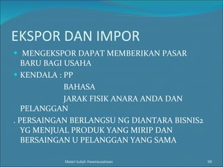 EKSPOR DAN IMPOR MENGEKSPOR DAPAT MEMBERIKAN PASAR BARU BAGI USAHA KENDALA : PP BAHASA JARAK FISIK ANARA ANDA DAN PELANGGAN . PERSAINGAN BERLANGSU NG DIANTARA BISNIS2 YG MENJUAL PRODUK YANG MIRIP DAN BERSAINGAN U PELANGGAN YANG SAMA Materi kuliah Kewirausahaan 