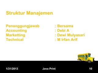 Struktur Manajemen

Penanggungjawab            : Bersama
Accounting                 : Debi A
Marketting                 : Dewi Mulyasari
Technical                  : M Irfan Arif




1/31/2013         Java Print                  10
 