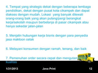 4. Tempat yang strategis dekat dengan beberapa lembaga
pendidikan, dekat dengan pusat kota cikampek dan dapat
diakses dengan mudah. Lokasi yang banyak dilewati
orang-orang baik yang akan pulang/pergi berangkat
kerja/sekolah maupun berbelanja di pasar cikampek atau
hanya sekedar jalan-jalan

5. Menjalin hubungan kerja bisnis dengan para penyedia
jasa makloon cetak

6. Melayani konsumen dengan ramah, tenang, dan baik

7. Pemenuhan order secara cepat dan mengutamakan
kualitas

1/31/2013               Java Print                       12
 