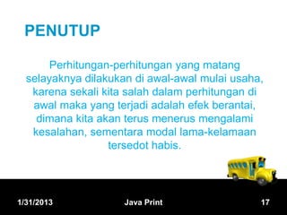PENUTUP

       Perhitungan-perhitungan yang matang
  selayaknya dilakukan di awal-awal mulai usaha,
   karena sekali kita salah dalam perhitungan di
   awal maka yang terjadi adalah efek berantai,
    dimana kita akan terus menerus mengalami
   kesalahan, sementara modal lama-kelamaan
                  tersedot habis.




1/31/2013            Java Print                17
 
