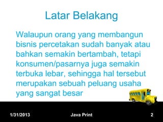 Latar Belakang
  Walaupun orang yang membangun
  bisnis percetakan sudah banyak atau
  bahkan semakin bertambah, tetapi
  konsumen/pasarnya juga semakin
  terbuka lebar, sehingga hal tersebut
  merupakan sebuah peluang usaha
  yang sangat besar

1/31/2013       Java Print               2
 