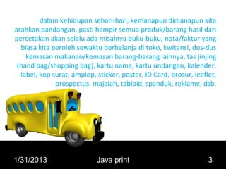 dalam kehidupan sehari-hari, kemanapun dimanapun kita
arahkan pandangan, pasti hampir semua produk/barang hasil dari
percetakan akan selalu ada misalnya buku-buku, nota/faktur yang
  biasa kita peroleh sewaktu berbelanja di toko, kwitansi, dus-dus
    kemasan makanan/kemasan barang-barang lainnya, tas jinjing
 (hand bag/shopping bag), kartu nama, kartu undangan, kalender,
  label, kop surat, amplop, sticker, poster, ID Card, brosur, leaflet,
              prospectus, majalah, tabloid, spanduk, reklame, dsb.




1/31/2013                   Java print                             3
 