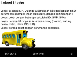 Lokasi Usaha
Lokasi di Jalan Ir. H. Djuanda Cikampek (4 kios dari sebelah timur
perumahan cikampek indah sukaseuri), dengan pertimbangan :
Lokasi dekat dengan beberapa sekolah (SD, SMP, SMA)
Lokasi berada di kompleks keramaian orang ( warnet, warung
bakso, distro, Klinik, DISHUB)
Lokasi berada dekat dengan perumahan penduduk.




   1/31/2013                Java Print                       6
 