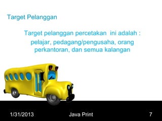 Target Pelanggan

     Target pelanggan percetakan ini adalah :
       pelajar, pedagang/pengusaha, orang
        perkantoran, dan semua kalangan




1/31/2013           Java Print                  7
 