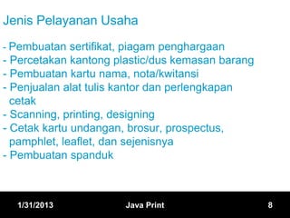 Jenis Pelayanan Usaha
- Pembuatan sertifikat, piagam penghargaan
- Percetakan kantong plastic/dus kemasan barang
- Pembuatan kartu nama, nota/kwitansi
- Penjualan alat tulis kantor dan perlengkapan
  cetak
- Scanning, printing, designing
- Cetak kartu undangan, brosur, prospectus,
  pamphlet, leaflet, dan sejenisnya
- Pembuatan spanduk



  1/31/2013            Java Print                 8
 